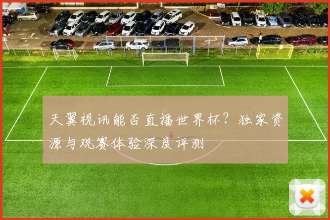 天翼视讯能否直播世界杯?独家资源与观赛体验深度评测