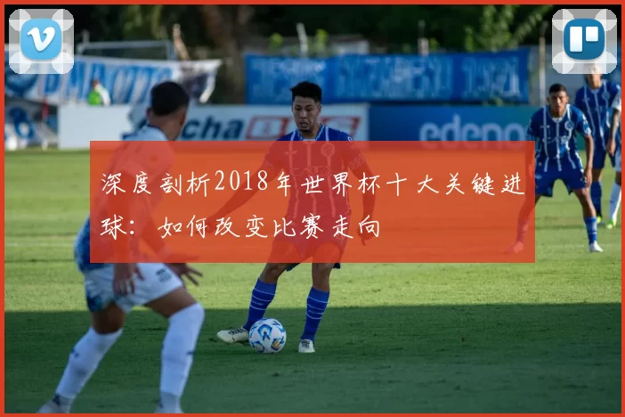 深度剖析2018年世界杯十大关键进球：如何改变比赛走向