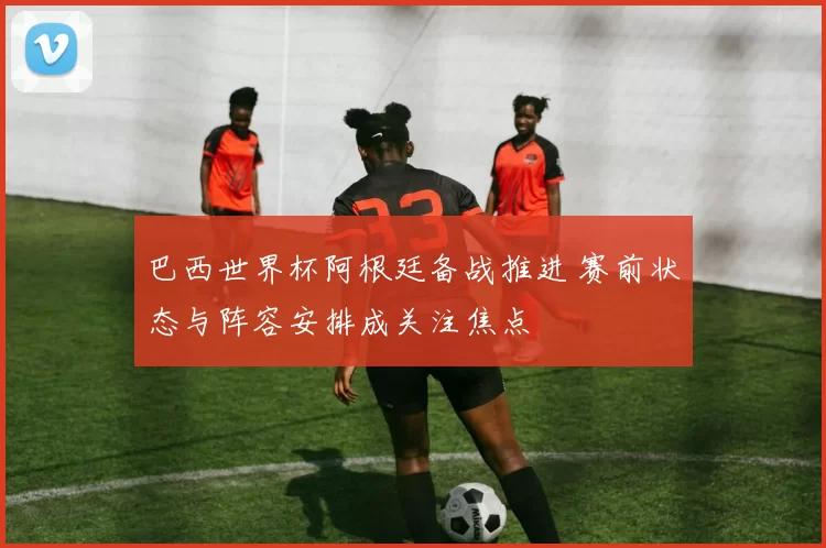 巴西世界杯阿根廷备战推进 赛前状态与阵容安排成关注焦点