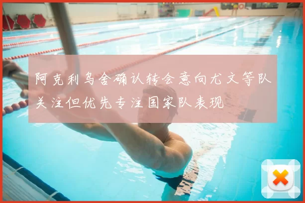 阿克利乌舍确认转会意向尤文等队关注但优先专注国家队表现