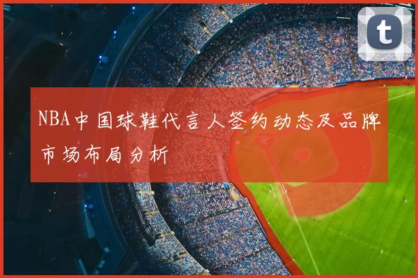 NBA中国球鞋代言人签约动态及品牌市场布局分析