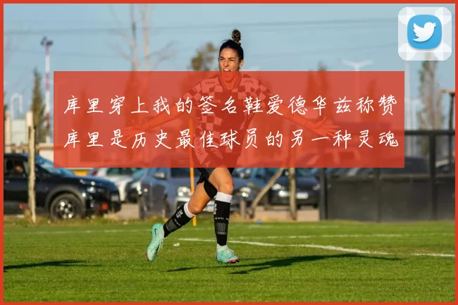 库里穿上我的签名鞋爱德华兹称赞库里是历史最佳球员的另一种灵魂