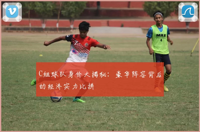 C组球队身价大揭秘：豪华阵容背后的经济实力比拼
