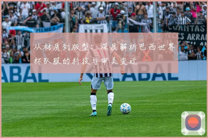 从材质到版型:深度解析巴西世界杯队服的科技与审美变迁