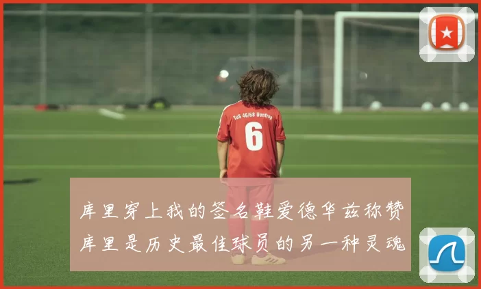 库里穿上我的签名鞋爱德华兹称赞库里是历史最佳球员的另一种灵魂