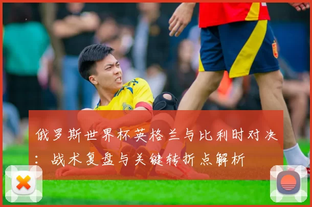 俄罗斯世界杯英格兰与比利时对决:战术复盘与关键转折点解析