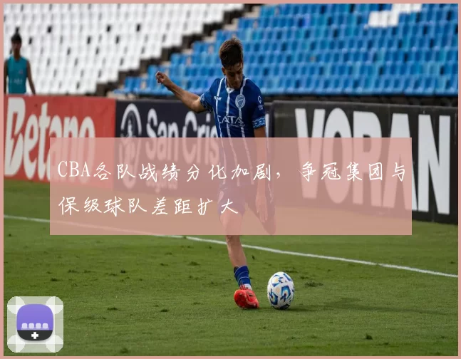 CBA各队战绩分化加剧，争冠集团与保级球队差距扩大