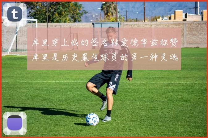 库里穿上我的签名鞋爱德华兹称赞库里是历史最佳球员的另一种灵魂