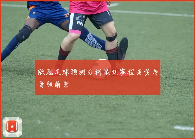欧冠足球预测分析聚焦赛程走势与晋级前景