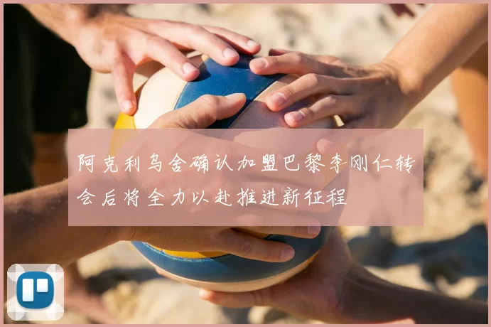 阿克利乌舍确认加盟巴黎李刚仁转会后将全力以赴推进新征程