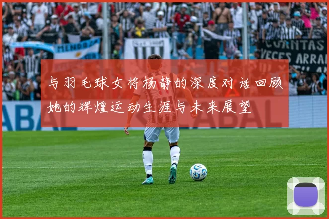 与羽毛球女将杨静的深度对话回顾她的辉煌运动生涯与未来展望
