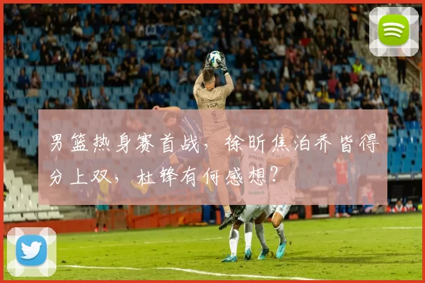 男篮热身赛首战,徐昕焦泊乔皆得分上双,杜锋有何感想?