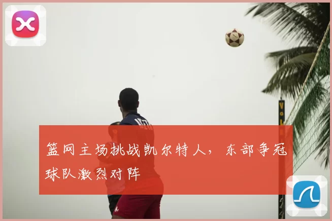 篮网主场挑战凯尔特人，东部争冠球队激烈对阵